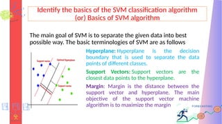 Identify the basics of the SVM classification algorithm
(or) Basics of SVM algorithm
The main goal of SVM is to separate the given data into best
possible way. The basic terminologies of SVM are as follows
Hyperplane: Hyperplane is the decision
boundary that is used to separate the data
points of different classes.
Support Vectors: Support vectors are the
closest data points to the hyperplane.
Margin: Margin is the distance between the
support vector and hyperplane. The main
objective of the support vector machine
algorithm is to maximize the margin
 