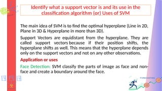 Identify what a support vector is and its use in the
classification algorithm (or) Uses of SVM
The main idea of SVM is to find the optimal hyperplane (Line in 2D,
Plane in 3D & Hyperplane in more than 3D).
Support Vectors are equidistant from the hyperplane. They are
called support vectors because if their position shifts, the
hyperplane shifts as well. This means that the hyperplane depends
only on the support vectors and not on any other observations.
Application or uses
Face Detection: SVM classify the parts of image as face and non-
face and create a boundary around the face.
 
