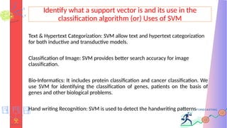 Identify what a support vector is and its use in the
classification algorithm (or) Uses of SVM
Text & Hypertext Categorization: SVM allow text and hypertext categorization
for both inductive and transductive models.
Classification of Image: SVM provides better search accuracy for image
classification.
Bio-Informatics: It includes protein classification and cancer classification. We
use SVM for identifying the classification of genes, patients on the basis of
genes and other biological problems.
Hand writing Recognition: SVM is used to detect the handwriting patterns
 