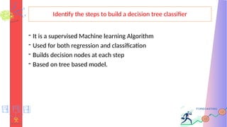 Identify the steps to build a decision tree classifier
- It is a supervised Machine learning Algorithm
- Used for both regression and classification
- Builds decision nodes at each step
- Based on tree based model.
 
