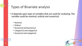 Types of Bivariate analysis
• It depends upon type of variables that are used for analyzing. The
variable could be nominal, ordinal and numerical.
• Nominal
• Ordinal
• Numerical and Numerical
• Categorical and categorical
• Numerical and categorical
 