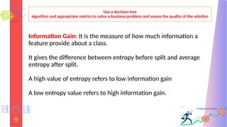 Use a decision tree
algorithm and appropriate metrics to solve a business problem and assess the quality of the solution
Information Gain: It is the measure of how much information a
feature provide about a class.
It gives the difference between entropy before split and average
entropy after split.
A high value of entropy refers to low information gain
A low entropy value refers to high information gain.
 