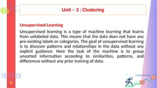 Unit – 3 : Clustering
Unsupervised Learning
Unsupervised learning is a type of machine learning that learns
from unlabeled data. This means that the data does not have any
pre-existing labels or categories. The goal of unsupervised learning
is to discover patterns and relationships in the data without any
explicit guidance. Here the task of the machine is to group
unsorted information according to similarities, patterns, and
differences without any prior training of data.
 