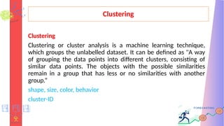 Clustering
Clustering
Clustering or cluster analysis is a machine learning technique,
which groups the unlabelled dataset. It can be defined as "A way
of grouping the data points into different clusters, consisting of
similar data points. The objects with the possible similarities
remain in a group that has less or no similarities with another
group.“
shape, size, color, behavior
cluster-ID
 