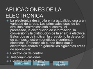 APLICACIONES DE LA ELECTRONICALa electrónica desarrolla en la actualidad una gran variedad de tareas. Los principales usos de los circuitos electrónicos son el control, el procesado, la distribución de información, la conversión y la distribución de la energía eléctrica. Estos dos usos implican la creación o la detección de campos electromagnéticos y corrientes eléctricas. Entonces se puede decir que la electrónica abarca en general las siguientes áreas de aplicación:Electrónica de controlTelecomunicaciones Electrónica de potenciaIr a la siguienteIr a la anteriorMenu principal