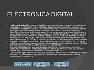 ELECTRONICA DIGITALLa electrónica digital es una parte de la electrónica que se encarga de sistemas electrónicos en los cuales la informaciónestá codificada en dos únicos estados. A dichos estados se les puede llamar "verdadero" o "falso", o más comúnmente 1 y 0, refiriéndose a que en un circuito electrónico hay (1- verdadero) tensión de voltaje o hay ausencia de tensión de voltaje ( 0 - falso). Electrónicamente se les asigna a cada uno un voltaje o rango de voltaje determinado, a los que se les denomina niveles lógicos, típicos en toda señal digital. Por lo regular los valores de voltaje en circuitos electrónicos pueden ir desde 1.5, 3, 5, 9 y 18 Volts dependiendo de la aplicación, así por ejemplo, en un radio de transistores convencional las tensiones de voltaje son por lo regular de 5 y 12 Volts al igual que se utiliza en los discos duros IDE de computadora.Se diferencia de la electrónica analógica en que, para la electrónica digital un valor de voltaje codifica uno de estos dos estados, mientras que para la electrónica analógica hay una infinidad de estados de información que codificar según el valor del voltaje.Esta particularidad permite que, usando Álgebra Booleana y un sistema de numeración binario, se puedan realizar complejas operaciones lógicas o aritméticas sobre las señales de entrada, muy costosas de hacer empleando métodos analógicosLa electrónica digital ha alcanzado una gran importancia debido a que es utilizada para realizar autómatasy por ser la piedra angular de los sistemas microprograma doscomo son los ordenadores o computadorasIr a la siguienteIr a la anteriorMenu principal