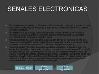 SEÑALES ELECTRONICASEs la representación de un fenómeno físico o estado material a través de una relación establecida; las entradas y salidas de un sistema electrónico serán señales variables.En electrónica se trabaja con variables que toman la forma de Tensión o corriente estas se pueden denominar comúnmente señales.Las señales primordialmente pueden ser de dos tipos:Variable analógica–Son aquellas que pueden tomar un número infinito de valores comprendidos entre dos límites. La mayoría de los fenómenos de la vida real dan señales de este tipo. (presión, temperatura, etc.) Variable digital– También llamadas variables discretas, entendiéndose por estas, las variables que pueden tomar un número finito de valores. Por ser de fácil realización los componentes físicos con dos estados diferenciados, es este el número de valores utilizado para dichas variables, que por lo tanto son binarias. Siendo estas variables más fáciles de tratar (en lógica serian los valores V y F) son los que generalmente se utilizan para relacionar varias variables entre si y con sus estados anteriores. Ir a la siguienteIr a la anteriorMenu principal