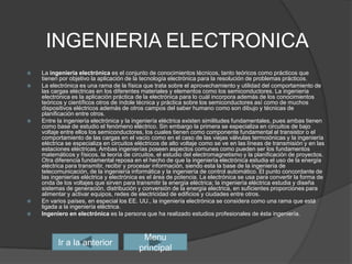 INGENIERIA ELECTRONICALa ingeniería electrónica es el conjunto de conocimientos técnicos, tanto teóricos como prácticos que tienen por objetivo la aplicación de la tecnología electrónica para la resolución de problemas prácticos.La electrónica es una rama de la física que trata sobre el aprovechamiento y utilidad del comportamiento de las cargas eléctricas en los diferentes materiales y elementos como los semiconductores. La ingeniería electrónica es la aplicación práctica de la electrónica para lo cuál incorpora además de los conocimientos teóricos y científicos otros de índole técnica y práctica sobre los semiconductores así como de muchos dispositivos eléctricos además de otros campos del saber humano como son dibujo y técnicas de planificación entre otros.Entre la ingeniería electrónica y la ingeniería eléctrica existen similitudes fundamentales, pues ambas tienen como base de estudio el fenómeno eléctrico. Sin embargo la primera se especializa en circuitos de bajo voltaje entre ellos los semiconductores, los cuales tienen como componente fundamental al transistor o el comportamiento de las cargas en el vacío como en el caso de las viejas válvulas termoiónicas y la ingeniería eléctrica se especializa en circuitos eléctricos de alto voltaje como se ve en las líneas de transmisión y en las estaciones eléctricas. Ambas ingenierías poseen aspectos comunes como pueden ser los fundamentos matemáticos y físicos, la teoría de circuitos, el estudio del electromagnetismo y la planificación de proyectos. Otra diferencia fundamental reposa en el hecho de que la ingeniería electrónica estudia el uso de la energía eléctrica para transmitir, recibir y procesar información, siendo esta la base de la ingeniería de telecomunicación, de la ingeniería informática y la ingeniería de control automático. El punto concordante de las ingenierías eléctrica y electrónica es el área de potencia. La electrónica se usa para convertir la forma de onda de los voltajes que sirven para transmitir la energía eléctrica; la ingeniería eléctrica estudia y diseña sistemas de generación, distribución y conversión de la energía electrica, en suficientes proporciones para alimentar y activar equipos, redes de electricidad de edificios y ciudades entre otros.En varios países, en especial los EE. UU., la ingeniería electrónica se considera como una rama que está ligada a la ingeniería eléctrica.Ingeniero en electrónica es la persona que ha realizado estudios profesionales de ésta ingeniería.Ir a la anteriorMenu principal