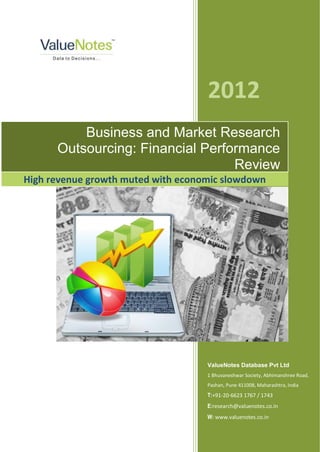 2012
          Business and Market Research
      Outsourcing: Financial Performance
                                  Review
High revenue growth muted with economic slowdown




                                    ValueNotes Database Pvt Ltd
                                    1 Bhuvaneshwar Society, Abhimanshree Road,
                                    Pashan, Pune 411008, Maharashtra, India
                                    T:+91-20-6623 1767 / 1743
                                    E:research@valuenotes.co.in
                                    W: www.valuenotes.co.in
 