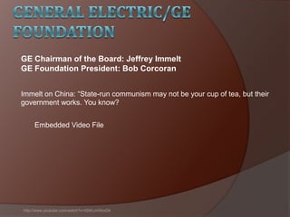 Immelt on China: ―State-run communism may not be your cup of tea, but their
government works. You know?
http://www.youtube.com/watch?v=5SKLmHInzDk
GE Chairman of the Board: Jeffrey Immelt
GE Foundation President: Bob Corcoran
Embedded Video File
 