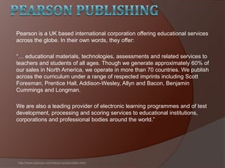 Pearson is a UK based international corporation offering educational services
across the globe. In their own words, they offer:
―… educational materials, technologies, assessments and related services to
teachers and students of all ages. Though we generate approximately 60% of
our sales in North America, we operate in more than 70 countries. We publish
across the curriculum under a range of respected imprints including Scott
Foresman, Prentice Hall, Addison-Wesley, Allyn and Bacon, Benjamin
Cummings and Longman.
We are also a leading provider of electronic learning programmes and of test
development, processing and scoring services to educational institutions,
corporations and professional bodies around the world.‖
http://www.pearson.com/about-us/education.html
 