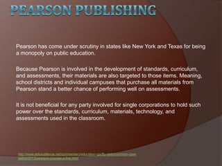 Pearson has come under scrutiny in states like New York and Texas for being
a monopoly on public education.
Because Pearson is involved in the development of standards, curriculum,
and assessments, their materials are also targeted to those items. Meaning,
school districts and individual campuses that purchase all materials from
Pearson stand a better chance of performing well on assessments.
It is not beneficial for any party involved for single corporations to hold such
power over the standards, curriculum, materials, technology, and
assessments used in the classroom.
http://www.edexcellence.net/commentary/education-gadfly-daily/common-core-
watch/2013/pearson-crosses-a-line.html
 