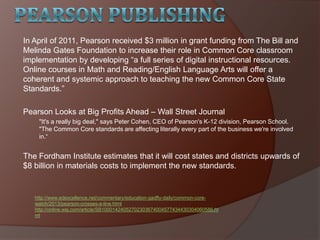 In April of 2011, Pearson received $3 million in grant funding from The Bill and
Melinda Gates Foundation to increase their role in Common Core classroom
implementation by developing ―a full series of digital instructional resources.
Online courses in Math and Reading/English Language Arts will offer a
coherent and systemic approach to teaching the new Common Core State
Standards.‖
Pearson Looks at Big Profits Ahead – Wall Street Journal
"It's a really big deal," says Peter Cohen, CEO of Pearson's K-12 division, Pearson School.
"The Common Core standards are affecting literally every part of the business we're involved
in.―
The Fordham Institute estimates that it will cost states and districts upwards of
$8 billion in materials costs to implement the new standards.
http://www.edexcellence.net/commentary/education-gadfly-daily/common-core-
watch/2013/pearson-crosses-a-line.html
http://online.wsj.com/article/SB10001424052702303674004577434430304060586.ht
ml
 