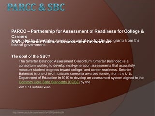 It is funded by The Gates Foundation and Race To The Top grants from the
federal government.
The goal of the SBC?
The Smarter Balanced Assessment Consortium (Smarter Balanced) is a
consortium working to develop next-generation assessments that accurately
measure student progress toward college- and career-readiness. Smarter
Balanced is one of two multistate consortia awarded funding from the U.S.
Department of Education in 2010 to develop an assessment system aligned to the
Common Core State Standards (CCSS) by the
2014-15 school year.
http://www.youtube.com/watch?v=5SKLmHInzDk
PARCC – Partnership for Assessment of Readiness for College &
Careers
SBC – Smarter Balance Assessment Consortium
 