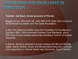 Biggest donors: Microsoft, GE, Intel, IBM, ETS, State Farm Insurance,
the Eli Broad Foundation and The Gates Foundation.
In fact, The Gates Foundation gave the Foundation for Excellence in
Education $501, 485 to promote Common Core Standards, which
FEE does on their website extensively including a ―tool-kit‖ of teacher
resources.
In March, Jeb Bush attended a private meeting with Bill and Melinda
Gates, Warren Buffett, Oprah, and Michael Bloomberg (key Common
Core supporters) on Kiawah Island near Charleston, South Carolina.
http://excelined.org/policy-library/common-core-toolkit/
Founder: Jeb Bush, former governor of Florida
 