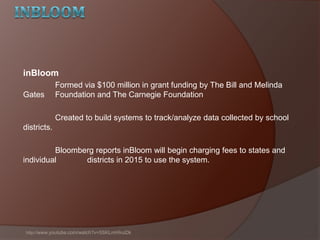 inBloom
Formed via $100 million in grant funding by The Bill and Melinda
Gates Foundation and The Carnegie Foundation
Created to build systems to track/analyze data collected by school
districts.
Bloomberg reports inBloom will begin charging fees to states and
individual districts in 2015 to use the system.
http://www.youtube.com/watch?v=5SKLmHInzDk
 