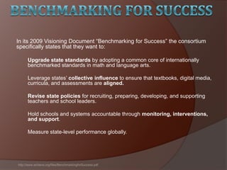 In its 2009 Visioning Document ―Benchmarking for Success‖ the consortium
specifically states that they want to:
Upgrade state standards by adopting a common core of internationally
benchmarked standards in math and language arts.
Leverage states’ collective influence to ensure that textbooks, digital media,
curricula, and assessments are aligned.
Revise state policies for recruiting, preparing, developing, and supporting
teachers and school leaders.
Hold schools and systems accountable through monitoring, interventions,
and support.
Measure state-level performance globally.
http://www.achieve.org/files/BenchmarkingforSuccess.pdf
 