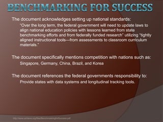 The document acknowledges setting up national standards:
―Over the long term, the federal government will need to update laws to
align national education policies with lessons learned from state
benchmarking efforts and from federally funded research‖ utilizing ―tightly
aligned instructional tools—from assessments to classroom curriculum
materials.‖
The document specifically mentions competition with nations such as:
Singapore, Germany, China, Brazil, and Korea
The document references the federal governments responsibility to:
Provide states with data systems and longitudinal tracking tools.
http://www.achieve.org/files/BenchmarkingforSuccess.pdf
 