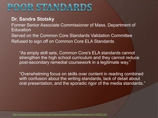 Dr. Sandra Stotsky
Former Senior Associate Commissioner of Mass. Department of
Education
Served on the Common Core Standards Validation Committee
Refused to sign off on Common Core ELA Standards
―As empty skill sets, Common Core's ELA standards cannot
strengthen the high school curriculum and they cannot reduce
post-secondary remedial coursework in a legitimate way.‖
―Overwhelming focus on skills over content in reading combined
with confusion about the writing standards, lack of detail about
oral presentation, and the sporadic rigor of the media standards.‖
http://truthinamericaneducation.com/wp-content/uploads/2012/03/Stotsky-testimony-F-020812.pdf
 