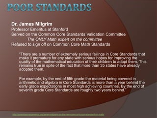 Dr. James Milgrim
Professor Emeritus at Stanford
Served on the Common Core Standards Validation Committee
The ONLY Math expert on the committee
Refused to sign off on Common Core Math Standards
―There are a number of extremely serious failings in Core Standards that
make it premature for any state with serious hopes for improving the
quality of the mathematical education of their children to adopt them. This
remains true in spite of the fact that more than 35 states have already
adopted them.
For example, by the end of fifth grade the material being covered in
arithmetic and algebra in Core Standards is more than a year behind the
early grade expectations in most high achieving countries. By the end of
seventh grade Core Standards are roughly two years behind.‖
http://parentsacrossamerica.org/james-milgram-on-the-new-core-curriculum-standards-in-math/
 