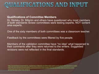 Qualifications of Committee Members
Dr. Stotsky, Dr. Milgrim and others have questioned why most members
of both standards review committees were testing experts, NOT content
area experts.
One of the sixty members of both committees was a classroom teacher.
Feedback by the committees were filtered by five people.
Members of the validation committee have ―no idea‖ what happened to
their comments after they were returned to the writers. Suggested
revisions were not reflected in the final standards.
http://parentsacrossamerica.org/james-milgram-on-the-new-core-curriculum-standards-in-math/
http://truthinamericaneducation.com/common-core-state-standards/state-led-common-core-
primarily-had-only-five-writers/
 