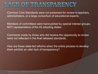 Common Core Standards were not presented for review to teachers,
administrators, or a large consortium of educational experts.
Members of committees were hand-picked by special interest groups,
NOT representative of the 45 adopting states.
Comments made by those who did receive the opportunity to review
were not reflected in the final released standards.
How are these state-led reforms when the entire process to develop
them exhibits an utter lack of transparency?
http://www.achieve.org/files/BenchmarkingforSuccess.pdf
 