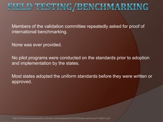 Members of the validation committee repeatedly asked for proof of
international benchmarking.
None was ever provided.
No pilot programs were conducted on the standards prior to adoption
and implementation by the states.
Most states adopted the uniform standards before they were written or
approved.
http://truthinamericaneducation.com/wp-content/uploads/2012/03/Stotsky-testimony-F-020812.pdf
 