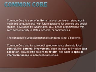 Common Core is a set of uniform national curriculum standards in
math and language arts (with future iterations for science and social
studies) developed by Washington, D.C. based organizations with
zero accountability to states, schools, or communities.
The concept of suggested national standards is not a bad one.
Common Core and its surrounding requirements eliminate local
control, limit parental involvement, open the door to invasive data
collection, provide little options for reform, and cater to special
interest influence in individual classrooms.
 