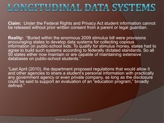 Claim: Under the Federal Rights and Privacy Act student information cannot
be released without prior written consent from a parent or legal guardian.
Reality: ―Buried within the enormous 2009 stimulus bill were provisions
encouraging states to develop data systems for collecting copious
information on public-school kids. To qualify for stimulus money, states had to
agree to build such systems according to federally dictated standards. So all
50 states either now maintain or are capable of maintaining extensive
databases on public-school students.‖
―Last April (2010), the department proposed regulations that would allow it
and other agencies to share a student’s personal information with practically
any government agency or even private company, as long as the disclosure
could be said to support an evaluation of an ―education program,‖ broadly
defined.‖
http://www.doe.k12.de.us/EdInsight/
 