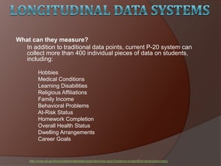 What can they measure?
In addition to traditional data points, current P-20 system can
collect more than 400 individual pieces of data on students,
including:
Hobbies
Medical Conditions
Learning Disabilities
Religious Affiliations
Family Income
Behavioral Problems
At-Risk Status
Homework Completion
Overall Health Status
Dwelling Arrangements
Career Goals
http://nces.ed.gov/forum/datamodel/eiebrowser/techview.aspx?instance=studentElementarySecondary
 