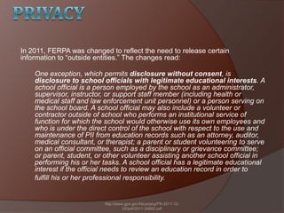 In 2011, FERPA was changed to reflect the need to release certain
information to ―outside entities.‖ The changes read:
One exception, which permits disclosure without consent, is
disclosure to school officials with legitimate educational interests. A
school official is a person employed by the school as an administrator,
supervisor, instructor, or support staff member (including health or
medical staff and law enforcement unit personnel) or a person serving on
the school board. A school official may also include a volunteer or
contractor outside of school who performs an institutional service of
function for which the school would otherwise use its own employees and
who is under the direct control of the school with respect to the use and
maintenance of PII from education records such as an attorney, auditor,
medical consultant, or therapist; a parent or student volunteering to serve
on an official committee, such as a disciplinary or grievance committee;
or parent, student, or other volunteer assisting another school official in
performing his or her tasks. A school official has a legitimate educational
interest if the official needs to review an education record in order to
fulfill his or her professional responsibility.
http://www.gpo.gov/fdsys/pkg/FR-2011-12-
02/pdf/2011-30683.pdf
 