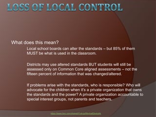 What does this mean?
Local school boards can alter the standards – but 85% of them
MUST be what is used in the classroom.
Districts may use altered standards BUT students will still be
assessed only on Common Core aligned assessments – not the
fifteen percent of information that was changed/altered.
If problems arise with the standards, who is responsible? Who will
advocate for the children when it’s a private organization that owns
the standards and the power? A private organization accountable to
special interest groups, not parents and teachers.
https://www.box.com/shared/t1ykvgr99mha82eokykk
 
