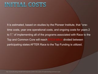 It is estimated, based on studies by the Pioneer Institute, that ―one-
time costs, year one operational costs, and ongoing costs for years 2
to 7,‖ of implementing all of the programs associated with Race to the
Top and Common Core will reach $15.8 billion divided between
participating states AFTER Race to the Top Funding is utilized.
http://schoolfunding.info/2012/07/reports-confirm-the-costs-of-implementing-common-core/
 
