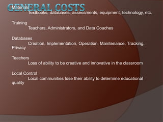 Materials
Textbooks, databases, assessments, equipment, technology, etc.
Training
Teachers, Administrators, and Data Coaches
Databases
Creation, Implementation, Operation, Maintenance, Tracking,
Privacy
Teachers
Loss of ability to be creative and innovative in the classroom
Local Control
Local communities lose their ability to determine educational
quality
 
