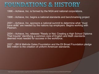 1996 – Achieve, Inc. is formed by the NGA and national corporations.
1998 – Achieve, Inc. begins a national standards and benchmarking project
2001 – Achieve, Inc. sponsors a national summit to determine what ―must
have skills‖ are needed by the nations top employers. Begins working with
Pearson.
2004 – Achieve, Inc. releases ―Ready or Not: Creating a High School Diploma
That Counts‖ identifying a common core of English and Math standards
deemed most needed for success in the workforce.
2007 – Bill & Melinda Gates Foundation and the Eli Broad Foundation pledge
$60 million to the creation of uniform American standards.
http://www.gatesfoundation.org/How-We-Work/Quick-Links/Grants-Database/Grants/2008/05/OPP50361
 