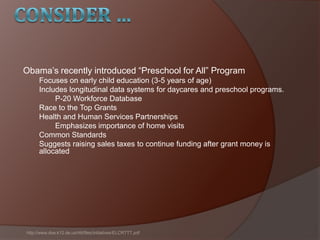 Obama’s recently introduced ―Preschool for All‖ Program
Focuses on early child education (3-5 years of age)
Includes longitudinal data systems for daycares and preschool programs.
P-20 Workforce Database
Race to the Top Grants
Health and Human Services Partnerships
Emphasizes importance of home visits
Common Standards
Suggests raising sales taxes to continue funding after grant money is
allocated
http://www.doe.k12.de.us/rttt/files/initiatives/ELCRTTT.pdf
 