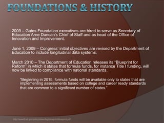 2009 – Gates Foundation executives are hired to serve as Secretary of
Education Arne Duncan’s Chief of Staff and as head of the Office of
Innovation and Improvement.
June 1, 2009 – Congress’ initial objectives are revised by the Department of
Education to include longitudinal data systems.
March 2010 – The Department of Education releases its ―Blueprint for
Reform‖ in which it states that formula funds, for instance Title I funding, will
now be linked to compliance with national standards.
―Beginning in 2015, formula funds will be available only to states that are
implementing assessments based on college and career ready standards
that are common to a significant number of states.‖
http://www2.ed.gov/policy/elsec/leg/blueprint/blueprint.pdf
 