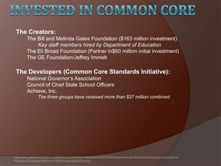 The Creators:
The Bill and Melinda Gates Foundation ($163 million investment)
Key staff members hired by Department of Education
The Eli Broad Foundation (Partner in$60 million initial investment)
The GE Foundation/Jeffrey Immelt
The Developers (Common Core Standards Initiative):
National Governor’s Association
Council of Chief State School Officers
Achieve, Inc.
The three groups have received more than $27 million combined
http://www.gatesfoundation.org/Media-Center/Press-Releases/2007/04/Strong-American-Schools-Campaign-Launches-to-
Promote-Education-Reform-in-2008-Presidential-Election
 