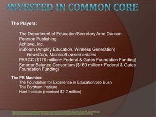 The Players:
The Department of Education/Secretary Arne Duncan
Pearson Publishing
Achieve, Inc.
inBloom (Amplify Education, Wireless Generation)
NewsCorp, Microsoft owned entities
PARCC ($170 million+ Federal & Gates Foundation Funding)
Smarter Balance Consortium ($160 million+ Federal & Gates
Foundation Funding)
The PR Machine:
The Foundation for Excellence in Education/Jeb Bush
The Fordham Institute
Hunt Institute (received $2.2 million)
http://truthinamericaneducation.com/wp-content/uploads/2012/07/Controlling-Education-From-the-Top-PRINT.pdf
http://www.gatesfoundation.org/How-We-Work/Quick-Links/Grants-Database/Grants/2008/05/OPP50361
 