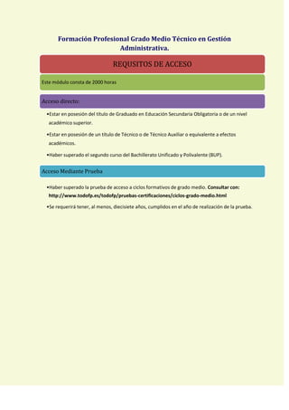 Formación Profesional Grado Medio Técnico en Gestión
                         Administrativa.

                   Técnico en Gestión Administrativa
                           REQUSITOS DE ACCESO

Este módulo consta de 2000 horas


Acceso directo:

  •Estar en posesión del título de Graduado en Educación Secundaria Obligatoria o de un nivel
   académico superior.

  •Estar en posesión de un título de Técnico o de Técnico Auxiliar o equivalente a efectos
   académicos.

  •Haber superado el segundo curso del Bachillerato Unificado y Polivalente (BUP).


Acceso Mediante Prueba

  •Haber superado la prueba de acceso a ciclos formativos de grado medio. Consultar con:
   http://www.todofp.es/todofp/pruebas-certificaciones/ciclos-grado-medio.html

  •Se requerirá tener, al menos, diecisiete años, cumplidos en el año de realización de la prueba.
 