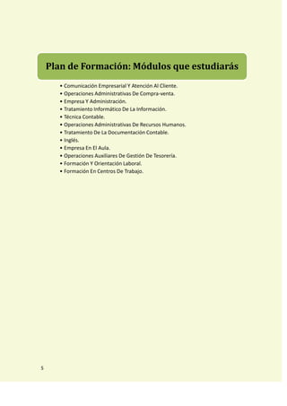 Plan de Formación: Módulos que estudiarás
      • Comunicación Empresarial Y Atención Al Cliente.
      • Operaciones Administrativas De Compra-venta.
      • Empresa Y Administración.
      • Tratamiento Informático De La Información.
      • Técnica Contable.
      • Operaciones Administrativas De Recursos Humanos.
      • Tratamiento De La Documentación Contable.
      • Inglés.
      • Empresa En El Aula.
      • Operaciones Auxiliares De Gestión De Tesorería.
      • Formación Y Orientación Laboral.
      • Formación En Centros De Trabajo.




S
 