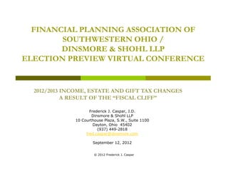 FINANCIAL PLANNING ASSOCIATION OF
        SOUTHWESTERN OHIO /
        DINSMORE & SHOHL LLP
ELECTION PREVIEW VIRTUAL CONFERENCE


  2012/2013 INCOME, ESTATE AND GIFT TAX CHANGES
            A RESULT OF THE “FISCAL CLIFF”
                             FISCAL CLIFF

                     Frederick J. Caspar, J.D.
                      Dinsmore & Shohl LLP
              10 Courthouse Plaza, S.W., Suite 1100
                       Dayton, Ohio 45402
                         (937) 449-2818
                   fred.caspar@dinsmore.com

                      September 12, 2012
                                12


                       © 2012 Frederick J. Caspar
 