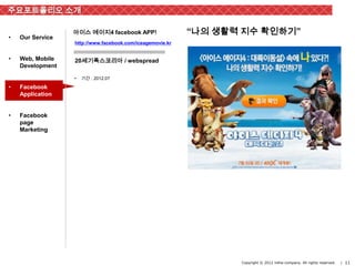 주요포트폴리오 소개

                  아이스 에이지4 facebook APP!                   “나의 생활력 지수 확인하기”
•   Our Service
                  http://www.facebook.com/iceagemovie.kr


•   Web, Mobile   20세기폭스코리아 / webspread
    Development

                  •   기간 : 2012.07

•   Facebook
    Application


•   Facebook
    page
    Marketing




                                                                  Copyright © 2012 inthe-company. All rights reserved.   | 11
 