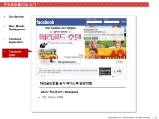 주요포트폴리오 소개


•   Our Service


•   Web, Mobile
    Development


•   Facebook
    Application


•   Facebook
    page
    Marketing

                                             12



                      메리골드호텔 공식 페이스북 운영대행

                      20세기폭스코리아 / Webspead
                  •   기간 : 2012.06 ~ 진행중




                                                  Copyright © 2012 inthe-company. All rights reserved.   | 12
 