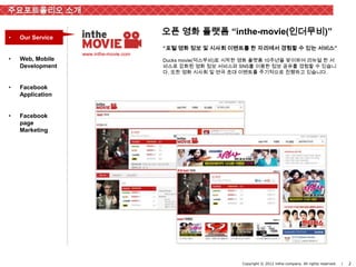 주요포트폴리오 소개

                                        오픈 영화 플랫폼 “inthe-movie(인더무비)”
•   Our Service
                                        “포털 영화 정보 및 시사회 이벤트를 한 자리에서 경험할 수 있는 서비스”
                  www.inthe-movie.com
•   Web, Mobile                         Ducks movie(덕스무비)로 시작한 영화 플랫폼 10주년을 맞이하여 리뉴얼 한 서
    Development                         비스로 강화된 영화 정보 서비스와 SNS를 이용한 정보 공유를 경험할 수 있습니
                                        다. 또한 영화 시사회 및 연극 초대 이벤트를 주기적으로 진행하고 있습니다.


•   Facebook
    Application


•   Facebook
    page
    Marketing




                                                              Copyright © 2012 inthe-company. All rights reserved.   |   2
 