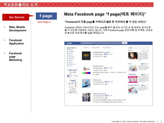 주요포트폴리오 소개

                                 Meta Facebook page “f page(에프 페이지)”
•   Our Service
                  www.fpage.kr   “Facebook의 각종 page를 카테고리 별로 한 자리에서 볼 수 있는 서비스”

•   Web, Mobile                  Facebook 내에서 서비스되고 있는 page를 분야 별 또는 인기도 순 등 원하는 방식으로
    Development                  볼 수 있도록 지원하는 서비스 입니다. 이후 Facebook page 운영 대행 및 마케팅, 프로모
                                 션 등으로 작업 분야를 넓힐 예정입니다.


•   Facebook
    Application


•   Facebook
    page
    Marketing




                                                              Copyright © 2012 inthe-company. All rights reserved.   |   3
 