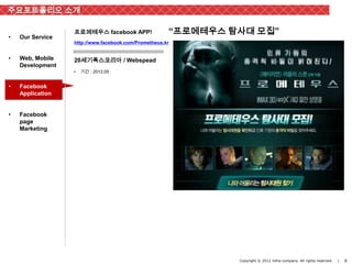 주요포트폴리오 소개

                  프로메테우스 facebook APP!                “프로메테우스 탐사대 모집”
•   Our Service
                  http://www.facebook.com/Prometheus.kr


•   Web, Mobile   20세기폭스코리아 / Webspead
    Development
                  •   기간 : 2012.05


•   Facebook
    Application


•   Facebook
    page
    Marketing




                                                               Copyright © 2012 inthe-company. All rights reserved.   |   6
 