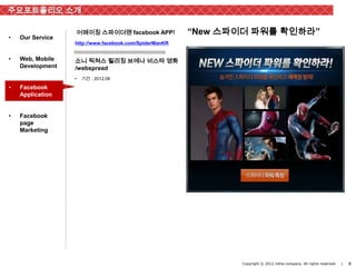 주요포트폴리오 소개

                      어메이징 스파이더맨 facebook APP!          “New 스파이더 파워를 확인하라”
•   Our Service
                  http://www.facebook.com/SpiderManKR


•   Web, Mobile   소니 픽쳐스 릴리징 브에나 비스타 영화
    Development   /webspread
                  •    기간 : 2012.06

•   Facebook
    Application


•   Facebook
    page
    Marketing




                                                               Copyright © 2012 inthe-company. All rights reserved.   |   8
 