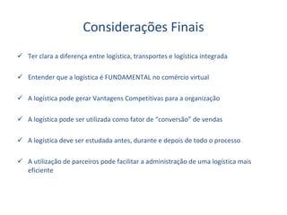 Considerações Finais Ter clara a diferença entre logística, transportes e logística integrada Entender que a logística é FUNDAMENTAL no comércio virtual A logística pode gerar Vantagens Competitivas para a organização A logística pode ser utilizada como fator de “conversão” de vendas A logística deve ser estudada antes, durante e depois de todo o processo A utilização de parceiros pode facilitar a administração de uma logística mais eficiente 