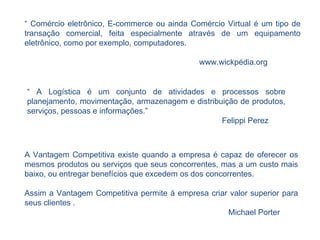 “  Comércio eletrônico, E-commerce ou ainda Comércio Virtual é um tipo de transação comercial, feita especialmente através de um equipamento eletrônico, como por exemplo, computadores. www.wickpédia.org A Vantagem Competitiva existe quando a empresa é capaz de oferecer os mesmos produtos ou serviços que seus concorrentes, mas a um custo mais baixo, ou entregar benefícios que excedem os dos concorrentes.  Assim a Vantagem Competitiva permite á empresa criar valor superior para seus clientes . Michael Porter “  A Logística é um conjunto de atividades e processos sobre planejamento, movimentação, armazenagem e distribuição de produtos, serviços, pessoas e informações.” Felippi Perez 